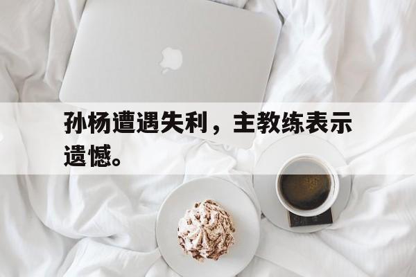 开元登录入口-孙杨遭遇失利，主教练表示遗憾。