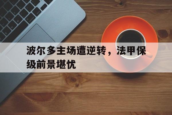 KY gaming-波尔多主场遭逆转，法甲保级前景堪忧