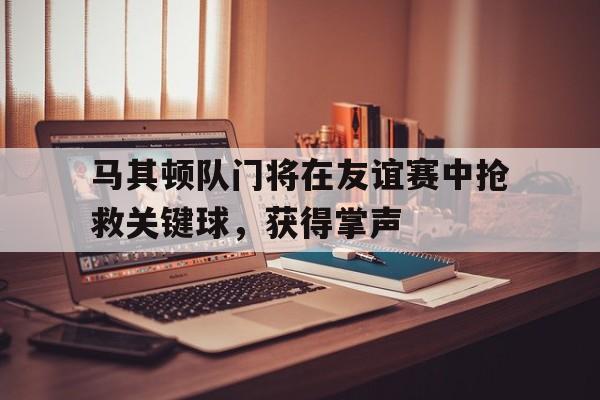 开元棋牌-马其顿队门将在友谊赛中抢救关键球，获得掌声