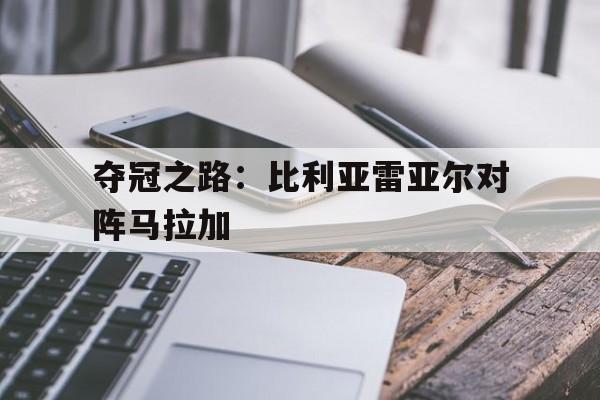开元棋牌-夺冠之路：比利亚雷亚尔对阵马拉加