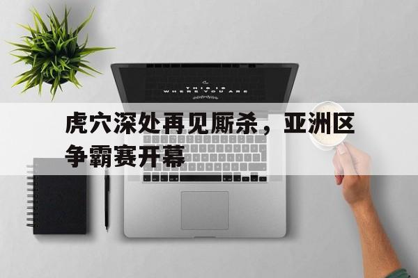 开元登录入口-虎穴深处再见厮杀，亚洲区争霸赛开幕