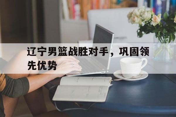 开元棋牌-辽宁男篮战胜对手，巩固领先优势